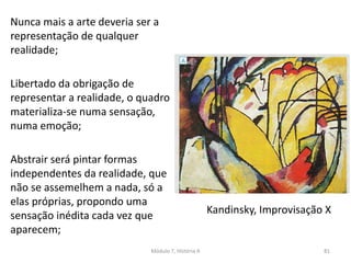 Kandinsky, Improvisação X
Nunca mais a arte deveria ser a
representação de qualquer
realidade;
Libertado da obrigação de
representar a realidade, o quadro
materializa-se numa sensação,
numa emoção;
Abstrair será pintar formas
independentes da realidade, que
não se assemelhem a nada, só a
elas próprias, propondo uma
sensação inédita cada vez que
aparecem;
Módulo 7, História A 81
 