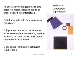 Malevitch,
Composição
Suprematista
No abstraccionismo geométrico está
patente a racionalização nascida da
análise científica e intelectual;
Foi influenciado pelo Cubismo e pelo
Futurismo;
O Suprematismo foi um movimento
pictórico completamente novo, nascido
na Rússia por volta de 1915-1916, na
sequência do Raionismo;
O seu criador foi Casimir Malevitch
(1878-1935);
Módulo 7, História A 83
 