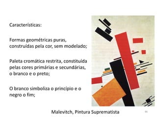 Malevitch, Pintura Suprematista
Características:
Formas geométricas puras,
construídas pela cor, sem modelado;
Paleta cromática restrita, constituída
pelas cores primárias e secundárias,
o branco e o preto;
O branco simboliza o princípio e o
negro o fim;
86
 
