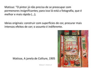 Matisse: “O pintor já não precisa de se preocupar com
pormenores insignificantes; para isso lá está a fotografia, que é
melhor e mais rápida (…);
Ideias originais: construir com superfícies de cor, procurar mais
intensos efeitos de cor; o assunto é indiferente.
Matisse, A janela de Colliure, 1905
Módulo 7, História A 9
 