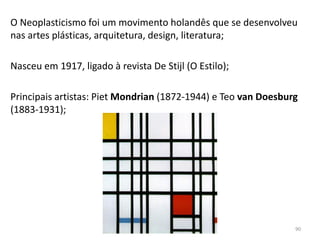 O Neoplasticismo foi um movimento holandês que se desenvolveu
nas artes plásticas, arquitetura, design, literatura;
Nasceu em 1917, ligado à revista De Stijl (O Estilo);
Principais artistas: Piet Mondrian (1872-1944) e Teo van Doesburg
(1883-1931);
90
 
