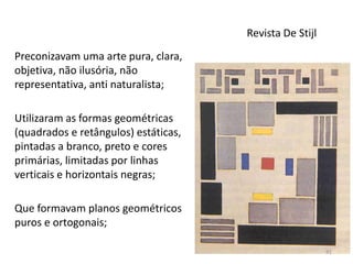 Revista De Stijl
Preconizavam uma arte pura, clara,
objetiva, não ilusória, não
representativa, anti naturalista;
Utilizaram as formas geométricas
(quadrados e retângulos) estáticas,
pintadas a branco, preto e cores
primárias, limitadas por linhas
verticais e horizontais negras;
Que formavam planos geométricos
puros e ortogonais;
91
 