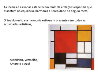 Mondrian, Vermelho,
Amarelo e Azul
As formas e as linhas estabelecem múltiplas relações espaciais que
assentam no equilíbrio, harmonia e serenidade do ângulo recto;
O ângulo recto e a harmonia estiveram presentes em todas as
actividades artísticas;
 