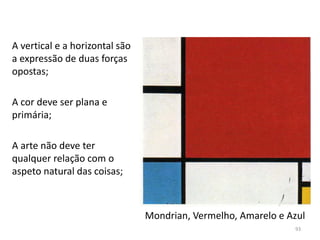 Mondrian, Vermelho, Amarelo e Azul
A vertical e a horizontal são
a expressão de duas forças
opostas;
A cor deve ser plana e
primária;
A arte não deve ter
qualquer relação com o
aspeto natural das coisas;
93
 