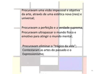 Procuravam uma visão impessoal e objetiva
da arte, através de uma estética nova (neo) e
universal;
Procuravam a perfeição e a verdade suprema;
Procuravam ultrapassar o mundo físico e
emotivo para atingir o mundo mental;
Procuravam eliminar o “trágico da vida”;
Contestaram as artes do passado e o
Expressionismo;
95
 