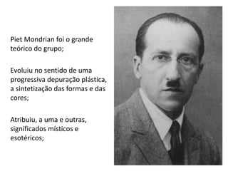 Piet Mondrian foi o grande
teórico do grupo;
Evoluiu no sentido de uma
progressiva depuração plástica,
a sintetização das formas e das
cores;
Atribuiu, a uma e outras,
significados místicos e
esotéricos;
 