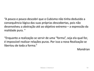 “A pouco e pouco descobri que o Cubismo não tinha deduzido a
consequência lógica das suas próprias descobertas, pois não
desenvolveu a abstração até ao objetivo extremo – a expressão da
realidade pura. “
“Enquanto a realização se servir de uma “forma”, seja ela qual for,
é impossível realizar relações puras. Por isso a nova Realização se
libertou de toda a forma.”
Mondrian
Módulo 7, História A 97
 