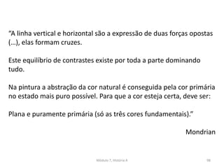 “A linha vertical e horizontal são a expressão de duas forças opostas
(…), elas formam cruzes.
Este equilíbrio de contrastes existe por toda a parte dominando
tudo.
Na pintura a abstração da cor natural é conseguida pela cor primária
no estado mais puro possível. Para que a cor esteja certa, deve ser:
Plana e puramente primária (só as três cores fundamentais).”
Mondrian
Módulo 7, História A 98
 
