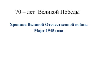 70 – лет Великой Победы
Хроника Великой Отечественной войны
Март 1945 года
 