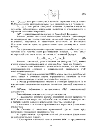 120















СПР
Тр
Тр
I
iСКsv
iОВСsv
sv j
, (36)
где Трsv ОВСi – темп роста совокупной величины страховых взносов членов
ОВС по договорам страхования имущества и ответственности в i-м регионе;
Трsv СКi – темп роста совокупной величины страховых взносов по
договорам добровольного страхования имущества и ответственности в
страховых компаниях в i-м регионе;
СПР – соответствующий показатель по Российской Федерации.
Значения данных показателей определенным образом характеризуют
потенциал развития в регионестрахования на взаимной основе. Сопоставление
полученных результатов и аналогичных показателей по Российской
Федерации позволит провести сравнительную характеристику по регионам
России.
Для определения значения интегрального показателя, необходимо учесть
значения всех четырех выше рассмотренных индексов. С этой целью
интегральный показатель можно рассчитать по следующей формуле:
 4
1
211 jjjj zyyxобщ IIIII  (37)
Значения показателей, рассчитываемых по формулам 32-37, можно
считать удовлетворительным, если их величина будет равна или больше 1.
На основе выше изложенного можно констатировать, что для оценки
взаимозависимости основной и инвестиционной деятельности ОВС
необходимо определить:
1.Уровень снижения возможностейОВС в удовлетворениипотребностей
своих членов в страховой защите имущественных интересов за счет
отвлечения финансовых ресурсов от основной деятельности.
2. Размер реинвестирования прибыли в основную деятельность и ее
влияние на потенциальные возможности расширения основной деятельности
ОВС.
3.Общую эффективность осуществления ОВС инвестиционной
деятельности.
Таким образом, можно сделать следующие выводы:
1. Предлагаемая авторами система показателей оценки деятельности
ОВС, в зависимостиотпрактическойнеобходимости, может детализироваться
в разрезе объектов взаимного страхования общества, связанных с:
а) владением, пользованием и распоряжением имуществом (страхование
имущества);
б) обязанностью возместить причиненный другим лицам вред
(страхование гражданской ответственности);
в) осуществлением предпринимательской деятельности (страхование
предпринимательских рисков).
2. Группировка показателей оценки развития ОВС по предложенным
Copyright ОАО «ЦКБ «БИБКОМ» & ООО «Aгентство Kнига-Cервис»
 