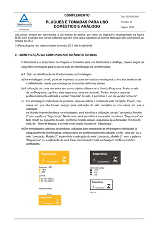 COMPLEMENTO Doc: 702-CRC-001
Revisão: 05
Página: 15/17
PLUGUES E TOMADAS PARA USO
DOMÉSTICO E ANÁLOGO
dos pinos, devem ser submetidas a um ensaio de esfera, por meio do dispositivo representado na figura
B.38, com exceção das partes isolantes que em uma caixa suportam os bornes terra que são submetidos ao
ensaio de 25.3;
3) Para plugues não desmontáveis o ensaio 25.3 não é aplicável.
8 – IDENTIFICAÇÃO DA CONFORMIDADE NO ÂMBITO DO SBAC
O fabricante e o importador de Plugues e Tomadas para uso Doméstico e Análogo, devem seguir as
seguintes orientações para o uso do selo de identificação da conformidade:
A.1. Selo de Identificação da Conformidade na Embalagem
a) Na embalagem, o selo pode ser impresso ou pode ser usada uma etiqueta, com características de
indelebilidade, desde que obedeça as dimensões definidas abaixo.
b) A utilização de cores nos selos tem como objetivo diferenciar o foco do Programa. Assim, o selo
de um Programa, cujo foco seja segurança, deve ser amarelo. Porém, embora deva ser
preferencialmente utilizada a versão “colorida” do selo, é permitido o uso da versão “uma cor”.
c) Em embalagens individuais de produtos, deve-se utilizar o modelo de selo completo. Porém, nos
casos em que não houver espaço para aplicação do selo completo ou nos casos em que a
aplicação
se dê pela impressão direta na embalagem, será admitida a utilização do selo “compacto, Modelo
2” sem a palavra “Segurança”. Neste caso, será permitida a impressão da palavra “Segurança” ao
lado direito ou esquerdo do selo, conforme modelo abaixo, respeitado-se a dimensão mínima do
selo, de 11mm de largura, e o fonte a ser usado na palavra “Segurança”.
d) Em embalagens coletivas de produtos, utilizadas para empacotar as embalagens individuais já
adequadamente identificadas, embora deva ser preferencialmente utilizado o selo “uma cor” ou o
selo “compacto, Modelo 2”, é permitida a aplicação do selo “compacto, Modelo 2” sem a palavra
“Segurança”, ou a aplicação de uma frase mencionando “esta embalagem contém produtos
certificados”.
Tamanho mínimo
 