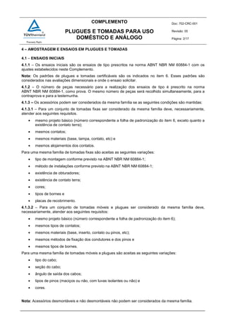 COMPLEMENTO Doc: 702-CRC-001
Revisão: 05
Página: 2/17
PLUGUES E TOMADAS PARA USO
DOMÉSTICO E ANÁLOGO
4 – AMOSTRAGEM E ENSAIOS EM PLUGUES E TOMADAS
4.1 – ENSAIOS INICIAIS
4.1.1 – Os ensaios iniciais são os ensaios de tipo prescritos na norma ABNT NBR NM 60884-1 com os
ajustes estabelecidos neste Complemento.
Nota: Os padrões de plugues e tomadas certificáveis são os indicados no item 6. Esses padrões são
considerados nas avaliações dimensionais e onde o ensaio solicitar.
4.1.2 – O número de peças necessário para a realização dos ensaios de tipo é prescrito na norma
ABNT NBR NM 60884-1, como prova. O mesmo número de peças será recolhido simultaneamente, para a
contraprova e para a testemunha.
4.1.3 – Os acessórios podem ser considerados da mesma família se as seguintes condições são mantidas:
4.1.3.1 – Para um conjunto de tomadas fixas ser considerado da mesma família deve, necessariamente,
atender aos seguintes requisitos.
• mesmo projeto básico (número correspondente a folha de padronização do item 6, exceto quanto a
existência de contato terra);
• mesmos contatos;
• mesmos materiais (base, tampa, contato, etc) e
• mesmos alojamentos dos contatos.
Para uma mesma família de tomadas fixas são aceitas as seguintes variações:
• tipo de montagem conforme previsto na ABNT NBR NM 60884-1;
• método de instalações conforme previsto na ABNT NBR NM 60884-1;
• existência de obturadores;
• existência de contato terra;
• cores;
• tipos de bornes e
• placas de recobrimento.
4.1.3.2 – Para um conjunto de tomadas móveis e plugues ser considerado da mesma família deve,
necessariamente, atender aos seguintes requisitos:
• mesmo projeto básico (número correspondente a folha de padronização do item 6);
• mesmos tipos de contatos;
• mesmos materiais (base, inserto, contato ou pinos, etc);
• mesmos métodos de fixação dos condutores e dos pinos e
• mesmos tipos de bornes.
Para uma mesma família de tomadas móveis e plugues são aceitas as seguintes variações:
• tipo do cabo;
• seção do cabo;
• ângulo de saída dos cabos;
• tipos de pinos (maciços ou não, com luvas isolantes ou não) e
• cores.
Nota: Acessórios desmontáveis e não desmontáveis não podem ser considerados da mesma família.
 