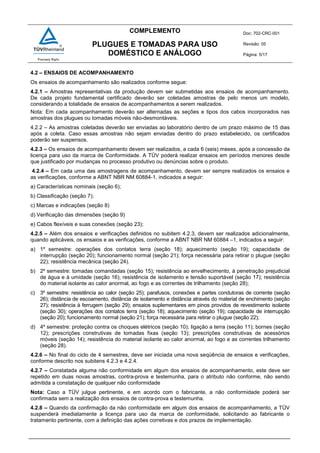 COMPLEMENTO Doc: 702-CRC-001
Revisão: 05
Página: 5/17
PLUGUES E TOMADAS PARA USO
DOMÉSTICO E ANÁLOGO
4.2 – ENSAIOS DE ACOMPANHAMENTO
Os ensaios de acompanhamento são realizados conforme segue:
4.2.1 – Amostras representativas da produção devem ser submetidas aos ensaios de acompanhamento.
De cada projeto fundamental certificado deverão ser coletadas amostras de pelo menos um modelo,
considerando a totalidade de ensaios de acompanhamentos a serem realizados.
Nota: Em cada acompanhamento deverão ser alternadas as seções e tipos dos cabos incorporados nas
amostras dos plugues ou tomadas móveis não-desmontáveis.
4.2.2 – As amostras coletadas deverão ser enviadas ao laboratório dentro de um prazo máximo de 15 dias
após a coleta. Caso essas amostras não sejam enviadas dentro do prazo estabelecido, os certificados
poderão ser suspensos.
4.2.3 – Os ensaios de acompanhamento devem ser realizados, a cada 6 (seis) meses, após a concessão da
licença para uso da marca de Conformidade. A TÜV poderá realizar ensaios em períodos menores desde
que justificado por mudanças no processo produtivo ou denúncias sobre o produto.
4.2.4 – Em cada uma das amostragens de acompanhamento, devem ser sempre realizados os ensaios e
as verificações, conforme a ABNT NBR NM 60884-1, indicados a seguir:
a) Características nominais (seção 6);
b) Classificação (seção 7);
c) Marcas e indicações (seção 8)
d) Verificação das dimensões (seção 9)
e) Cabos flexíveis e suas conexões (seção 23);
4.2.5 – Além dos ensaios e verificações definidos no subitem 4.2.3, devem ser realizados adicionalmente,
quando aplicáveis, os ensaios e as verificações, conforme a ABNT NBR NM 60884 –1, indicados a seguir:
a) 1º semestre: operações dos contatos terra (seção 18); aquecimento (seção 19); capacidade de
interrupção (seção 20); funcionamento normal (seção 21); força necessária para retirar o plugue (seção
22); resistência mecânica (seção 24).
b) 2º semestre: tomadas comandadas (seção 15); resistência ao envelhecimento, à penetração prejudicial
de água e à umidade (seção 16); resistência de isolamento e tensão suportável (seção 17); resistência
do material isolante ao calor anormal, ao fogo e as correntes de trilhamento (seção 28);
c) 3º semestre: resistência ao calor (seção 25); parafusos, conexões e partes condutoras de corrente (seção
26); distância de escoamento, distância de isolamento e distância através do material de enchimento (seção
27); resistência à ferrugem (seção 29); ensaios suplementares em pinos providos de revestimento isolante
(seção 30); operações dos contatos terra (seção 18); aquecimento (seção 19); capacidade de interrupção
(seção 20); funcionamento normal (seção 21); força necessária para retirar o plugue (seção 22);
d) 4º semestre: proteção contra os choques elétricos (seção 10); ligação a terra (seção 11); bornes (seção
12); prescrições construtivas de tomadas fixas (seção 13); prescrições construtivas de acessórios
móveis (seção 14); resistência do material isolante ao calor anormal, ao fogo e as correntes trilhamento
(seção 28).
4.2.6 – No final do ciclo de 4 semestres, deve ser iniciada uma nova seqüência de ensaios e verificações,
conforme descrito nos subitens 4.2.3 e 4.2.4.
4.2.7 – Constatada alguma não conformidade em algum dos ensaios de acompanhamento, este deve ser
repetido em duas novas amostras, contra-prova e testemunha, para o atributo não conforme, não sendo
admitida a constatação de qualquer não conformidade
Nota: Caso a TÜV julgue pertinente, e em acordo com o fabricante, a não conformidade poderá ser
confirmada sem a realização dos ensaios de contra-prova e testemunha.
4.2.8 – Quando da confirmação da não conformidade em algum dos ensaios de acompanhamento, a TÜV
suspenderá imediatamente a licença para uso da marca de conformidade, solicitando ao fabricante o
tratamento pertinente, com a definição das ações corretivas e dos prazos de implementação.
 