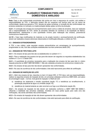 COMPLEMENTO Doc: 702-CRC-001
Revisão: 05
Página: 6/17
PLUGUES E TOMADAS PARA USO
DOMÉSTICO E ANÁLOGO
Nota: Caso a não conformidade encontrada não ponha em risco a segurança do usuário, sob análise e
responsabilidade da TÜV, o fabricante poderá não ter suspensa sua licença para uso da marca de
conformidade, desde que garanta a TÜV, através de ações corretivas, a correção da não conformidade nos
produtos existentes no mercado e a implementação destas ações na linha de produção.
4.2.9 – A condução dos ensaios de acompanhamento assim como a coleta de amostras, deve ser realizada
sob a responsabilidade da TÜV, sendo as amostras retiradas do comércio e da expedição da fábrica,
alternadamente, obedecendo a uma quantidade mínima para realização dos ensaios, prevendo-se
contra-prova e testemunha.
4.2.10 – Caso haja modificações de materiais ou de projeto durante o acompanhamento da certificação,
devem ser realizados ensaios adicionais relacionados à modificação efetuada, a critério da TÜV.
4.3 – ENSAIOS EXTRAORDINÁRIOS
A TÜV, a seu critério, pode requisitar ensaios extraordinários em amostragens de acompanhamento,
programadas ou não, fora das condições estabelecidas nos itens anteriores deste CRC.
4.4 – ENSAIOS DE TIPO PARA LOTE
4.4.1 – Os ensaios de tipo para lote são os estabelecidos no subitem 4.1.1.
4.4.2 – Para a realização dos ensaios de tipo para lote devem ser seguidos os requisitos estabelecidos nos
subitens 4.1.2 e 4.1.3 deste CRC.
4.4.3 – A quantidade de amostras necessária para a realização dos ensaios de tipo para lote é o dobro
daquela prescrita na ABNT NBR NM 60884-1. Não são coletadas amostras de contra-prova e testemunha.
4.4.4 – Os ensaios de tipo para lote não devem apresentar não conformidades.
4.4.5 – No caso de ocorrência de não conformidades o lote está reprovando para efeito de certificação.
4.5 – ENSAIOS DE INSPEÇÃO DE LOTE
4.5.1 – Além dos ensaios de tipo, descritos no item 4.4 deste CRC, A TÜV deve, sob sua responsabilidade,
realizar os seguintes ensaios de inspeção de lote, em amostras coletadas conforme a NBR 5426, com plano
de amostragem dupla – normal, nível geral de inspeção I e NQA de 0,25:
a) resistência de isolamento e tensão suportável (seção 17) e resistência ao envelhecimento, à
penetração prejudicial de água e à umidade (seção 16);
b) resistência do material isolante ao calor anormal e ao fogo e ao trilhamento (seção 28).
4.5.2 – Os ensaios de inspeção de lote devem ser realizados conforme a ABNT NBR NM 60884-1,
utilizando a totalidade das amostras coletadas, divididas em duas partes iguais para cada uma das
verificações, não sendo admitidas não-conformidades.
4.5.3 – Os ensaios de inspeção de lote não devem apresentar não-conformidades.
4.5.4 – No caso de ocorrência de não conformidades o lote está reprovado para efeito de certificação.
 