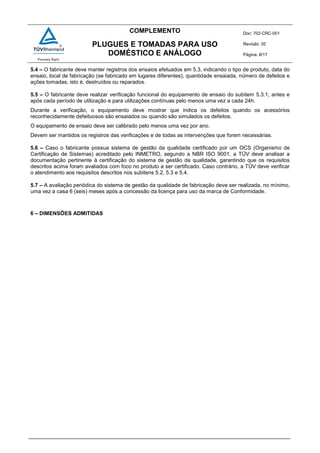COMPLEMENTO Doc: 702-CRC-001
Revisão: 05
Página: 8/17
PLUGUES E TOMADAS PARA USO
DOMÉSTICO E ANÁLOGO
5.4 – O fabricante deve manter registros dos ensaios efetuados em 5.3, indicando o tipo de produto, data do
ensaio, local de fabricação (se fabricado em lugares diferentes), quantidade ensaiada, número de defeitos e
ações tomadas, isto é, destruídos ou reparados.
5.5 – O fabricante deve realizar verificação funcional do equipamento de ensaio do subitem 5.3.1, antes e
após cada período de utilização e para utilizações contínuas pelo menos uma vez a cada 24h.
Durante a verificação, o equipamento deve mostrar que indica os defeitos quando os acessórios
reconhecidamente defeituosos são ensaiados ou quando são simulados os defeitos.
O equipamento de ensaio deve ser calibrado pelo menos uma vez por ano.
Devem ser mantidos os registros das verificações e de todas as intervenções que forem necessárias.
5.6 – Caso o fabricante possua sistema de gestão da qualidade certificado por um OCS (Organismo de
Certificação de Sistemas) acreditado pelo INMETRO, segundo a NBR ISO 9001, a TÜV deve analisar a
documentação pertinente à certificação do sistema de gestão da qualidade, garantindo que os requisitos
descritos acima foram avaliados com foco no produto a ser certificado. Caso contrário, a TÜV deve verificar
o atendimento aos requisitos descritos nos subitens 5.2, 5.3 e 5.4.
5.7 – A avaliação periódica do sistema de gestão da qualidade de fabricação deve ser realizada, no mínimo,
uma vez a casa 6 (seis) meses após a concessão da licença para uso da marca de Conformidade.
6 – DIMENSÕES ADMITIDAS
 