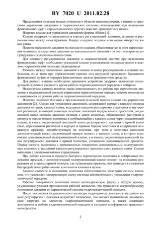 BY 7020 U 2011.02.28
2
Предлагаемая полезная модель относится к области машиностроения, а именно к сред-
ствам управления давлением в гидравлических системах, используемых при включении
фрикционных муфт гидромеханических передач тяжелых транспортных машин.
Известен клапан для управления давлением фирмы Allison [1].
Клапан содержит установленные в корпусе регулирующий золотник, плунжер и рас-
положенные между ними пружины. Корпус содержит входное и выходное отверстия, ка-
нал слива.
Плавное нарастание давления на выходе из клапана обеспечивается за счет перемеще-
ния плунжера, а нарастание давления до максимального значения - за счет перекрытия ре-
гулирующим золотником канала слива.
Для плавного регулирования давления в гидравлической системе при включении
фрикционных муфт необходимо указанный клапан устанавливать непосредственно в каж-
дом гидравлическом цилиндре гидропривода.
Разность между значениями давлений в начале и конце регулирования в клапане не-
большая, из-за этого при переключении передач под нагрузкой происходит буксование
фрикционной муфты и перегрев фрикционных дисков транспортного средства.
Для данного клапана необходимо применять устройство задержки включения после-
дующей ступени и увеличить время работы гидромеханической передачи в нейтрали.
Недостатком клапана является также невозможность его работы при переменном дав-
лении в гидравлической системе управления переключением передач, которое изменяется
в зависимости от режима работы гидромеханической передачи.
Известен наиболее близкий к предлагаемой полезной модели клапан для управления
давлением [2]. Клапан для управления давлением, содержащий корпус с каналом подвода
давления питания, каналом слива, выходным каналом регулируемого давления и внутрен-
ней расточкой, в которой размещен золотник, имеющий внутри канал с дросселем, соеди-
няющий канал подвода давления питания с левой полостью, образованной расточкой в
корпусе и левым торцом золотника и сообщающейся с каналом слива через управляющий
клапан, и канал, соединяющий выходной канал регулируемого давления с правой поло-
стью, образованной расточкой в корпусе и правым торцом золотника и содержащей воз-
вратную пружину, воздействующую на золотник, при этом в золотнике выполнен
дополнительный канал, соединяющий правую полость с каналом слива, в котором уста-
новлен дополнительный подпружиненный клапан, а в канале, соединяющем выходной ка-
нал регулируемого давления с правой полостью, установлен дополнительный дроссель.
Правая полость выполнена с возможностью соединения дополнительным подпружинен-
ным клапаном с выходным каналом регулируемого давления или с каналом слива. Клапан
выполнен с электромагнитным управлением.
При работе клапана в процессе быстрого перемещения золотника в нейтральное по-
ложение дроссель и дополнительный подпружиненный клапан влияют на появление раз-
режения со стороны правой полости, где установлена пружина, что приводит к снижению
быстродействия срабатывания золотника и клапана в целом.
Задание скорости и положения золотника обеспечивается электромагнитным клапа-
ном, что усложняет электрическую схему системы автоматического управления гидроме-
ханической передачи.
Рабочие поверхности золотника имеют цилиндрическую форму и острую кромку,
ухудшающие условия прохождения рабочей жидкости, что приводит к скачкообразному
изменению давления в гидравлической системе гидромеханической передачи.
После заполнения гидравлического цилиндра гидропривода давление в выходном ка-
нале регулируемого давления возрастает мгновенно, что создает повышенные динамиче-
ские нагрузки на элементы гидромеханической передачи, а также сокращает
долговечность работы гидромеханической передачи и ухудшает комфортность транспорт-
ного средства.
 