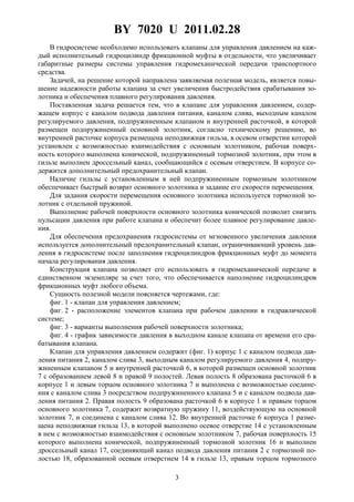 BY 7020 U 2011.02.28
3
В гидросистеме необходимо использовать клапаны для управления давлением на каж-
дый исполнительный гидроцилиндр фрикционной муфты в отдельности, что увеличивает
габаритные размеры системы управления гидромеханической передачи транспортного
средства.
Задачей, на решение которой направлена заявляемая полезная модель, является повы-
шение надежности работы клапана за счет увеличения быстродействия срабатывания зо-
лотника и обеспечения плавного регулирования давления.
Поставленная задача решается тем, что в клапане для управления давлением, содер-
жащем корпус с каналом подвода давления питания, каналом слива, выходным каналом
регулируемого давления, подпружиненным клапаном и внутренней расточкой, в которой
размещен подпружиненный основной золотник, согласно техническому решению, во
внутренней расточке корпуса размещена неподвижная гильза, в осевом отверстии которой
установлен с возможностью взаимодействия с основным золотником, рабочая поверх-
ность которого выполнена конической, подпружиненный тормозной золотник, при этом в
гильзе выполнен дроссельный канал, сообщающийся с осевым отверстием. В корпусе со-
держится дополнительный предохранительный клапан.
Наличие гильзы с установленным в ней подпружиненным тормозным золотником
обеспечивает быстрый возврат основного золотника и задание его скорости перемещения.
Для задания скорости перемещения основного золотника используется тормозной зо-
лотник с отдельной пружиной.
Выполнение рабочей поверхности основного золотника конической позволит снизить
пульсации давления при работе клапана и обеспечит более плавное регулирование давле-
ния.
Для обеспечения предохранения гидросистемы от мгновенного увеличения давления
используется дополнительный предохранительный клапан, ограничивающий уровень дав-
ления в гидросистеме после заполнения гидроцилиндров фрикционных муфт до момента
начала регулирования давления.
Конструкция клапана позволяет его использовать в гидромеханической передаче в
единственном экземпляре за счет того, что обеспечивается наполнение гидроцилиндров
фрикционных муфт любого объема.
Сущность полезной модели поясняется чертежами, где:
фиг. 1 - клапан для управления давлением;
фиг. 2 - расположение элементов клапана при рабочем давлении в гидравлической
системе;
фиг. 3 - варианты выполнения рабочей поверхности золотника;
фиг. 4 - график зависимости давления в выходном канале клапана от времени его сра-
батывания клапана.
Клапан для управления давлением содержит (фиг. 1) корпус 1 с каналом подвода дав-
ления питания 2, каналом слива 3, выходным каналом регулируемого давления 4, подпру-
жиненным клапаном 5 и внутренней расточкой 6, в которой размещен основной золотник
7 с образованием левой 8 и правой 9 полостей. Левая полость 8 образована расточкой 6 в
корпусе 1 и левым торцом основного золотника 7 и выполнена с возможностью соедине-
ния с каналом слива 3 посредством подпружиненного клапана 5 и с каналом подвода дав-
ления питания 2. Правая полость 9 образована расточкой 6 в корпусе 1 и правым торцом
основного золотника 7, содержит возвратную пружину 11, воздействующую на основной
золотник 7, и соединена с каналом слива 12. Во внутренней расточке 6 корпуса 1 разме-
щена неподвижная гильза 13, в которой выполнено осевое отверстие 14 с установленным
в нем с возможностью взаимодействия с основным золотником 7, рабочая поверхность 15
которого выполнена конической, подпружиненный тормозной золотник 16 и выполнен
дроссельный канал 17, соединяющий канал подвода давления питания 2 с тормозной по-
лостью 18, образованной осевым отверстием 14 в гильзе 13, правым торцом тормозного
 