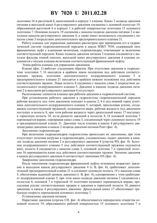 BY 7020 U 2011.02.28
4
золотника 16 и расточкой 6, выполненной в корпусе 1 клапана. Канал 2 подвода давления
питания и выходной канал 4 регулируемого давления соединены с основной полостью 19,
образованной расточкой 6 в корпусе 1 и рабочей поверхностью золотника 15 основного
золотника 7. Основная полость 19 соединена с каналом подвода давления питания 2 и вы-
ходным каналом регулируемого давления 4, а также имеет возможность соединения с ка-
налом слива 3 посредством дополнительного предохранительного клапана 21.
Работу клапана для управления давлением рассмотрим при применении его в гидрав-
лической системе гидромеханической передачи в шасси МЗКТ 7930, содержащей пять
фрикционных муфт с клапанами включения, гидроцилиндры, отвечающие за включение
соответствующей передачи. Канал подвода давления питания 2 клапана соединяется с вы-
ходом фильтра тонкой очистки, выходной канал регулируемого давления 4 клапана со-
единяется с входом клапана включения соответствующей фрикционной муфты.
Этапы работы клапана для управления давлением.
Клапан (фиг. 1) работает следующим образом. При отсутствии давления в гидросис-
теме золотники 7, 16 находятся в крайнем левом положении под действием соответст-
вующих пружин, золотники дополнительного подпружиненного клапана 5 и
предохранительного клапана 21 находятся в крайнем нижнем положении под действием
соответствующих пружин. Левая полость 8 соединена с каналом слива 3 посредством до-
полнительного подпружиненного клапана 5. Давление в каналах подвода давления пита-
ния 2 и выходном регулируемого давления 4 отсутствует.
Расположение элементов клапана при рабочем давлении в гидравлической системе.
При установлении рабочего давления в гидросистеме гидромеханической передачи
рабочая жидкость под этим давлением попадает в каналы 2, 4 и под нижний торец золот-
ника дополнительного подпружиненного клапана 5, который, преодолевая усилие, созда-
ваемое соответствующей пружиной, поднимается вверх, рабочая жидкость под давлением
поступает в полость 8, при этом рабочая жидкость через дроссельный канал 17 поступает
в тормозную полость 18, из-за разности давлений в полостях 8, 18 основной золотник 7
перемещается вправо, перекрывая канал слива 3, соединенный через основную полость 19
и предохранительный клапан 21. Давление после клапана в канале 4 регулируемого дав-
ления равно давлению в канале 2 подвода давления питания Рпит (фиг. 4).
Заполнение гидроцилиндра.
При включении гидроцилиндров гидросистемы происходит их заполнение, при этом
отсутствует полезная нагрузка в гидроцилиндрах, следовательно, падает давление в кана-
лах подвода давления питания 2 и регулируемого давления 4 (участок РО, фиг. 4). Золот-
ник подпружиненного клапана 5 под действием соответствующей пружины опускается
вниз, полость 8 соединяется с каналом слива 3, основной золотник 7 и тормозной золот-
ник 16 перемещаются влево под действием соответствующих пружин. Значение давления
в канале регулируемого давления 4 соответствует значениям ОА (фиг. 4).
Завершение заполнения гидроцилиндра.
После наполнения гидроцилиндра фрикционной муфты мгновенно возрастает давле-
ние в выходном канале регулируемого давления 4 (т. В, фиг. 4), срабатывает дополни-
тельный предохранительный клапан 21 и соединяет основную полость 19 с каналом слива
3, обеспечивая заданный уровень давления (т. В, фиг. 4), одновременно с этим срабатыва-
ет подпружиненный клапан 5, при этом канал подвода давления питания 2 соединяется с
полостью 8, основной 7 и тормозной 16 золотники начинают перемещаться вправо, пре-
одолевая усилие соответствующих пружин и давления в тормозной полости 18, равного
давлению в канале 4 регулируемого давления. Дроссельный канал 17 обеспечивает тре-
буемую скорость перемещения основного золотника 7.
Установление давления питания.
Нарастание давления (отрезок CD, фиг. 4) обеспечивается перекрытием отверстия ос-
новной полости 19, образованного рабочей поверхностью 15 основного золотника 7 и
 