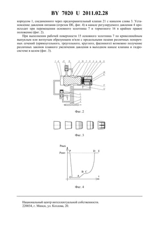 BY 7020 U 2011.02.28
5
корпусом 1, соединенного через предохранительный клапан 21 с каналом слива 3. Уста-
новление давления питания (отрезок DE, фиг. 4) в канале регулируемого давления 4 про-
исходит при перемещении основного золотника 7 и тормозного 16 в крайнее правое
положение (фиг. 2).
При выполнении рабочей поверхности 15 основного золотника 7 по криволинейным
выпуклым или вогнутым образующим и/или с продольными пазами различных попереч-
ных сечений (прямоугольного, треугольного, круглого, фасонного) возможно получение
различных законов плавного увеличения давления в выходном канале клапана и гидро-
системе в целом (фиг. 3).
Фиг. 2
Фиг. 3
Фиг. 4
Национальный центр интеллектуальной собственности.
220034, г. Минск, ул. Козлова, 20.
 