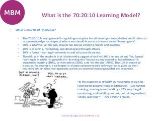 What is the 70:20:10 Learning Model?
• What is the 70:20:10 Model?
• The 70:20:10 learning model is a guiding metaphor for all development activities and it refers to
recommended percentages of where we should learn to achieve a better ‘learning mix’:
• 70% is informal, on the job, experience based, stretch projects and practice.
• 20% is coaching, mentoring, and developing through others.
• 10% is formal learning interventions and structured courses.
• The risk with the model is that it inherently suggests that the 10% is unimportant. Yet, formal
learning is essential to provide the ‘learning mix’ because people need to learn from all 3;
structured training (10%), conversations (20%), and ‘on-the-job’ (70%). The 10% is essential
because, for example, a colleague in a large company would only ever be as good as their
counterparts on time management, unless an external trainer provided the expertise.
www.makingbusinessmatter.co.uk
•In the experience of MBM our examples would be
learning to become HBDI practitioners – 10% formal
training, running team building – 20% coaching &
mentoring, and building our unique training method
‘Sticky Learning ®‘ – 70% stretch project.
 