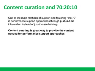 Content curation and 70:20:10
One of the main methods of support and fostering “the 70”
is performance support approaches through just-in-time
information instead of just-in-case training.
Content curating is great way to provide the content
needed for performance support approaches
 