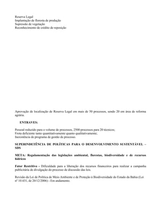 Reserva Legal
Implantação de floresta de produção
Supressão de vegetação
Reconhecimento de crédito de reposição




Aprovação de localização de Reserva Legal em mais de 50 processos, sendo 20 em área de reforma
agrária.

   ENTRAVES:

Pessoal reduzido para o volume de processos, 2500 processos para 20 técnicos;
Frota deficiente tanto quantitativamente quanto qualitativamente;
Inexistência de programa de gestão de processo.

SUPERINDETÊNCIA DE POLÍTICAS PARA O DESENVOLVIMENTO SUSTENTÁVEL –
SDS

META: Regulamentação das legislações ambiental, florestas, biodiversidade e de recursos
hídricos

Fator Restritivo - Dificuldade para a liberação dos recursos financeiros para realizar a campanha
publicitária de divulgação do processo de discussão das leis.

Revisão da Lei de Política de Meio Ambiente e de Proteção à Biodiversidade do Estado da Bahia (Lei
nº 10.431, de 20/12/2006) - Em andamento.
 