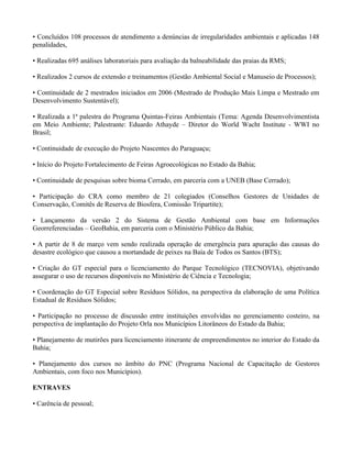 • Concluídos 108 processos de atendimento a denúncias de irregularidades ambientais e aplicadas 148
penalidades,

• Realizadas 695 análises laboratoriais para avaliação da balneabilidade das praias da RMS;

• Realizados 2 cursos de extensão e treinamentos (Gestão Ambiental Social e Manuseio de Processos);

• Continuidade de 2 mestrados iniciados em 2006 (Mestrado de Produção Mais Limpa e Mestrado em
Desenvolvimento Sustentável);

• Realizada a 1ª palestra do Programa Quintas-Feiras Ambientais (Tema: Agenda Desenvolvimentista
em Meio Ambiente; Palestrante: Eduardo Athayde – Diretor do World Wacht Institute - WWI no
Brasil;

• Continuidade de execução do Projeto Nascentes do Paraguaçu;

• Início do Projeto Fortalecimento de Feiras Agroecológicas no Estado da Bahia;

• Continuidade de pesquisas sobre bioma Cerrado, em parceria com a UNEB (Base Cerrado);

• Participação do CRA como membro de 21 colegiados (Conselhos Gestores de Unidades de
Conservação, Comitês de Reserva de Biosfera, Comissão Tripartite);

• Lançamento da versão 2 do Sistema de Gestão Ambiental com base em Informações
Georreferenciadas – GeoBahia, em parceria com o Ministério Público da Bahia;

• A partir de 8 de março vem sendo realizada operação de emergência para apuração das causas do
desastre ecológico que causou a mortandade de peixes na Baía de Todos os Santos (BTS);

• Criação do GT especial para o licenciamento do Parque Tecnológico (TECNOVIA), objetivando
assegurar o uso de recursos disponíveis no Ministério de Ciência e Tecnologia;

• Coordenação do GT Especial sobre Resíduos Sólidos, na perspectiva da elaboração de uma Política
Estadual de Resíduos Sólidos;

• Participação no processo de discussão entre instituições envolvidas no gerenciamento costeiro, na
perspectiva de implantação do Projeto Orla nos Municípios Litorâneos do Estado da Bahia;

• Planejamento de mutirões para licenciamento itinerante de empreendimentos no interior do Estado da
Bahia;

• Planejamento dos cursos no âmbito do PNC (Programa Nacional de Capacitação de Gestores
Ambientais, com foco nos Municípios).

ENTRAVES

• Carência de pessoal;
 