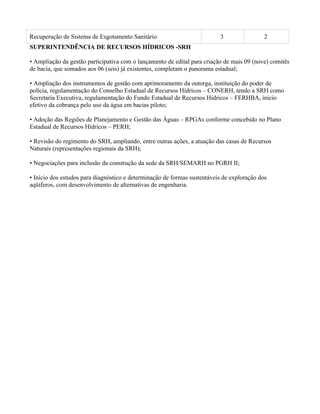Recuperação de Sistema de Esgotamento Sanitário                           3                 2
SUPERINTENDÊNCIA DE RECURSOS HÍDRICOS -SRH

• Ampliação da gestão participativa com o lançamento de edital para criação de mais 09 (nove) comitês
de bacia, que somados aos 06 (seis) já existentes, completam o panorama estadual;

• Ampliação dos instrumentos de gestão com aprimoramento da outorga, instituição do poder de
polícia, regulamentação do Conselho Estadual de Recursos Hídricos – CONERH, tendo a SRH como
Secretaria Executiva, regulamentação do Fundo Estadual de Recursos Hídricos – FERHBA, inicio
efetivo da cobrança pelo uso da água em bacias piloto;

• Adoção das Regiões de Planejamento e Gestão das Águas – RPGAs conforme concebido no Plano
Estadual de Recursos Hídricos – PERH;

• Revisão do regimento do SRH, ampliando, entre outras ações, a atuação das casas de Recursos
Naturais (representações regionais da SRH);

• Negociações para inclusão da construção da sede da SRH/SEMARH no PGRH II;

• Início dos estudos para diagnóstico e determinação de formas sustentáveis de exploração dos
aqüíferos, com desenvolvimento de alternativas de engenharia.
 
