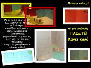 Με τα παιδιά από το 145ο
Δ.Σ. Αθηνών και το 12ο
Δ.Σ. Φαλήρου
ανταλλάξαμε αναμνηστικές
κάρτες & καραβάκια!
Γνωριστήκαμε,
μοιραστήκαμε το χρόνο, τις
ιδέες μας, τη χαρά του
παιχνιδιού!
Μπορεί να γεννήθηκαν και
κάποιες φιλίες!
Περάσαμε υπέροχα!
και μια συμβουλή:
ΠΑΙΞΤΕ!
Κάνει καλό
 