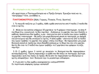 Με υπερηφάνεια σας παρουσιάζουμε τα παιχνίδια μας:
«Εν αρχή ήταν» η ΠαντομιμοΙστορία και η Πρόζα-Ιστορία. Έμοιαζαν πολύ και τα…
‘‘παντρέψαμε’’! Έτσι, γεννήθηκε η…
ΠΑΝΤΟΜΙΜΟΠΡΟΖΑ [Βιβή, Γιώργος, Πελαγία, Πινιώ, Χριστίνα]
1. Το παιχνίδι παίζεται με 2 ομάδες. Κάθε ομάδα αποτελείται από 4 παιδιά. 2 παιδιά θα
είναι οι κριτές.
2. Μέσα σε ένα καπέλο υπάρχουν 10 χαρτάκια: τα 4 γράφουν «παντομίμα», τα άλλα 4
ένα θέμα (π.χ. οικογένεια), τα δύο «κριτής». Ανάλογα με το χαρτάκι που έχει διαλέξει ο
καθένας προκύπτουν δύο ομάδες: η μία – αποτελείται από τα παιδιά που έχουν τραβήξει
το χαρτάκι «παντομίμα» - θα παίξει μία μικρή θεατρική σκηνή σε παντομίμα, με αφορμή
ένα αντικείμενο που θα επιλέξουν οι κριτές. Η άλλη ομάδα – αποτελείται από τα παιδιά
που έχουν τραβήξει το χαρτάκι που γράφει επάνω ένα θέμα - θα παρουσιάσει μία μικρή
θεατρική σκηνή σε πρόζα (με λόγια δηλαδή) ανάλογα με το θέμα που λέει στο χαρτάκι.
Κριτές θα είναι τα 2 παιδιά που έχουν τραβήξει τα 2 χαρτάκια που γράφουν τη λέξη
«κριτής».
3. Οι 2 ομάδες έχουν 3 λεπτά να σκεφτούν το θεατρικό που θα παρουσιάσουν
αυτοσχεδιάζοντας. Πρώτη παρουσιάζει η ομάδα που θα παίξει σε παντομίμα. Δεύτερη
παρουσιάζει αυτή που παίζει σε πρόζα. Μετά από την παρουσίαση των θεατρικών οι
κριτές αποφασίζουν ποιό θεατρικό είχε το μεγαλύτερο ενδιαφέρον.
4. Η μία από τις δύο ομάδες ανακηρύσσεται νικήτρια!!!!!!!!!!!!!!!
Σε περίπτωση ισοψηφίας έχουμε ισοπαλία!!!
 