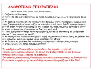 ΑΝΘΡΩΠΙΝΟ ΕΠΙΤΡΑΠΕΖΙΟ
[Ακριβή, Ανδρέας, Έστερ, Ευδοκία, Εφραίμ, Μαρίλια, Φίλιππος]
1. Παίζεται από 10 παίκτες.
2. Ρίχνετε το ζάρι για να δείτε ποιος θα παίξει πρώτος, δεύτερος κ. λ. π. και μπαίνετε σε μια
σειρά.
3. Αν βρεθείς σε κάποια από τα τετράγωνα που δείχνουν έναν κόσμο (έρημος, βυθός, βουνό,
πόλη, ζαχαρούπολη) πρέπει να παίξεις σε παντομίμα (χωρίς λόγια δηλαδή, χρησιμοποιώντας
μόνο τη στάση-κίνηση του σώματος και την έκφραση του προσώπου) πως βρίσκεσαι σ’ αυτόν
(π.χ. για την έρημο πως ζεσταίνεσαι και δεν έχεις νερό κ.α.)
4. Για να βγεις από τον κόσμο και να προχωρήσεις, πρέπει να απαντήσεις σε μια ερώτηση -
αίνιγμα ή να εκτελέσεις μια εντολή.
5. Αν πέσεις σε ένα τετράγωνο που γράφει «βρες το χαρτάκι» πρέπει να βρεις το χαρτάκι που
έχει επάνω τον αντίστοιχο αριθμό και να εκτελέσεις την οδηγία.
6. Αν δε βρεις το χαρτάκι ή δεν απαντήσεις στην ερώτηση – αίνιγμα μένεις στάσιμος.
7. Όποιος φτάσει στο τέλος ΚΕΡΔΙΖΕΙ!!!!!!!!!!!!!!!
Το «Ανθρώπινο Επιτραπέζιο» προϋποθέτει ένα ταμπλό… τεράστιο!
Έπρεπε να το κατασκευάσουμε… Η στιγμή της ΣΥΝΑΝΤΗΣΗΣ στα Σεπόλια
πλησίαζε επικίνδυνα… έπρεπε να βιαστούμε.
Σκεφτήκαμε, υπολογίσαμε, δοκιμάσαμε και κυρίως επιστρατεύσαμε το δάσκαλο των
Εικαστικών κι αρχίσαμε με την καθοδήγησή του να ζωγραφίζουμε!!! Και Ιδού…
 