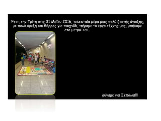Έ
Έτσι, την Τρίτη στις 31 Μαΐου 2016, τελευταία μέρα μιας πολύ ζεστής άνοιξης,
με πολύ όρεξη και θάρρος για παιχνίδι, πήραμε το έργο τέχνης μας, μπήκαμε
στο μετρό και…
φύγαμε για Σεπόλια!!!
 