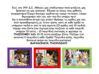 Εκεί, στο 145ο Δ.Σ. Αθηνών, μας υποδέχτηκαν πολύ φιλόξενα, μας
δρόσισαν και μας γλύκαναν. Έδωσαν σε όλους τους μαθητές
συγχαρητήρια! Είχαμε δουλέψει ομαδικά και είχαμε επινοήσει, είχαμε
δημιουργήσει κάτι νέο, κάτι που δεν υπήρχε πριν!
Και η πολυπόθητη στιγμή είχε φτάσει! Βρήκαμε τις ομάδες μας που
ήταν προκαθορισμένες με τέτοιο τρόπο, ώστε σε κάθε ομάδα να
υπάρχουν παιδιά κι από τα τρία σχολεία (10 ομάδες από 10 παιδιά)·
πήγαμε στην Εστία (την περιοχή όπου παιζόταν το κάθε παιχνίδι·
υπήρχαν 10 εστίες – 10 παιχνίδια) εκκίνησης κι αρχίσαμε να
ΠΑΙΖΟΥΜΕ!!! Κάθε 10-15 λεπτά αλλάζαμε Εστία. Παίξαμε έτσι
συνολικά 4 παιχνίδια η κάθε Ομάδα! Παιχνίδια αυλής, παιχνίδια
θεατρικά ακόμα και παιχνίδια μυστηρίου!
ΜΑΡΑΘΩΝΙΟΣ ΠΑΙΧΝΙΔΙΟΥ
 