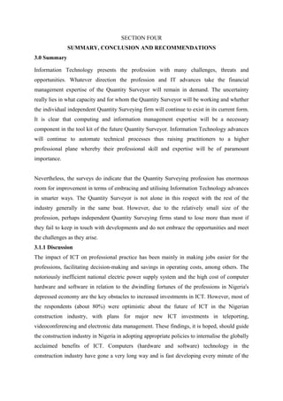 SECTION FOUR
SUMMARY, CONCLUSION AND RECOMMENDATIONS
3.0 Summary
Information Technology presents the profession with many challenges, threats and
opportunities. Whatever direction the profession and IT advances take the financial
management expertise of the Quantity Surveyor will remain in demand. The uncertainty
really lies in what capacity and for whom the Quantity Surveyor will be working and whether
the individual independent Quantity Surveying firm will continue to exist in its current form.
It is clear that computing and information management expertise will be a necessary
component in the tool kit of the future Quantity Surveyor. Information Technology advances
will continue to automate technical processes thus raising practitioners to a higher
professional plane whereby their professional skill and expertise will be of paramount
importance.
Nevertheless, the surveys do indicate that the Quantity Surveying profession has enormous
room for improvement in terms of embracing and utilising Information Technology advances
in smarter ways. The Quantity Surveyor is not alone in this respect with the rest of the
industry generally in the same boat. However, due to the relatively small size of the
profession, perhaps independent Quantity Surveying firms stand to lose more than most if
they fail to keep in touch with developments and do not embrace the opportunities and meet
the challenges as they arise.
3.1.1 Discussion
The impact of ICT on professional practice has been mainly in making jobs easier for the
professions, facilitating decision-making and savings in operating costs, among others. The
notoriously inefficient national electric power supply system and the high cost of computer
hardware and software in relation to the dwindling fortunes of the professions in Nigeria's
depressed economy are the key obstacles to increased investments in ICT. However, most of
the respondents (about 80%) were optimistic about the future of ICT in the Nigerian
construction industry, with plans for major new ICT investments in teleporting,
videoconferencing and electronic data management. These findings, it is hoped, should guide
the construction industry in Nigeria in adopting appropriate policies to internalise the globally
acclaimed benefits of ICT. Computers (hardware and software) technology in the
construction industry have gone a very long way and is fast developing every minute of the
 