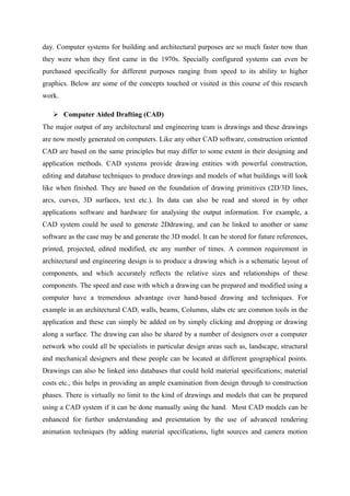 day. Computer systems for building and architectural purposes are so much faster now than
they were when they first came in the 1970s. Specially configured systems can even be
purchased specifically for different purposes ranging from speed to its ability to higher
graphics. Below are some of the concepts touched or visited in this course of this research
work.
 Computer Aided Drafting (CAD)
The major output of any architectural and engineering team is drawings and these drawings
are now mostly generated on computers. Like any other CAD software, construction oriented
CAD are based on the same principles but may differ to some extent in their designing and
application methods. CAD systems provide drawing entities with powerful construction,
editing and database techniques to produce drawings and models of what buildings will look
like when finished. They are based on the foundation of drawing primitives (2D/3D lines,
arcs, curves, 3D surfaces, text etc.). Its data can also be read and stored in by other
applications software and hardware for analysing the output information. For example, a
CAD system could be used to generate 2Ddrawing, and can be linked to another or same
software as the case may be and generate the 3D model. It can be stored for future references,
printed, projected, edited modified, etc any number of times. A common requirement in
architectural and engineering design is to produce a drawing which is a schematic layout of
components, and which accurately reflects the relative sizes and relationships of these
components. The speed and ease with which a drawing can be prepared and modified using a
computer have a tremendous advantage over hand-based drawing and techniques. For
example in an architectural CAD, walls, beams, Columns, slabs etc are common tools in the
application and these can simply be added on by simply clicking and dropping or drawing
along a surface. The drawing can also be shared by a number of designers over a computer
network who could all be specialists in particular design areas such as, landscape, structural
and mechanical designers and these people can be located at different geographical points.
Drawings can also be linked into databases that could hold material specifications; material
costs etc., this helps in providing an ample examination from design through to construction
phases. There is virtually no limit to the kind of drawings and models that can be prepared
using a CAD system if it can be done manually using the hand. Most CAD models can be
enhanced for further understanding and presentation by the use of advanced rendering
animation techniques (by adding material specifications, light sources and camera motion
 