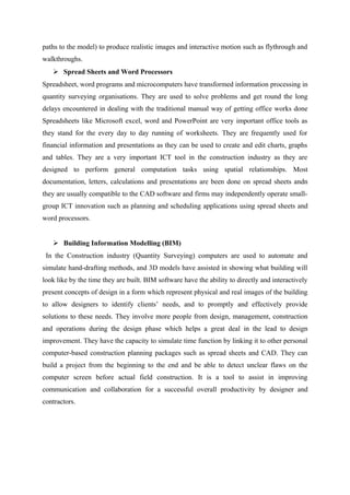 paths to the model) to produce realistic images and interactive motion such as flythrough and
walkthroughs.
 Spread Sheets and Word Processors
Spreadsheet, word programs and microcomputers have transformed information processing in
quantity surveying organisations. They are used to solve problems and get round the long
delays encountered in dealing with the traditional manual way of getting office works done
Spreadsheets like Microsoft excel, word and PowerPoint are very important office tools as
they stand for the every day to day running of worksheets. They are frequently used for
financial information and presentations as they can be used to create and edit charts, graphs
and tables. They are a very important ICT tool in the construction industry as they are
designed to perform general computation tasks using spatial relationships. Most
documentation, letters, calculations and presentations are been done on spread sheets andn
they are usually compatible to the CAD software and firms may independently operate small-
group ICT innovation such as planning and scheduling applications using spread sheets and
word processors.
 Building Information Modelling (BIM)
In the Construction industry (Quantity Surveying) computers are used to automate and
simulate hand-drafting methods, and 3D models have assisted in showing what building will
look like by the time they are built. BIM software have the ability to directly and interactively
present concepts of design in a form which represent physical and real images of the building
to allow designers to identify clients’ needs, and to promptly and effectively provide
solutions to these needs. They involve more people from design, management, construction
and operations during the design phase which helps a great deal in the lead to design
improvement. They have the capacity to simulate time function by linking it to other personal
computer-based construction planning packages such as spread sheets and CAD. They can
build a project from the beginning to the end and be able to detect unclear flaws on the
computer screen before actual field construction. It is a tool to assist in improving
communication and collaboration for a successful overall productivity by designer and
contractors.
 