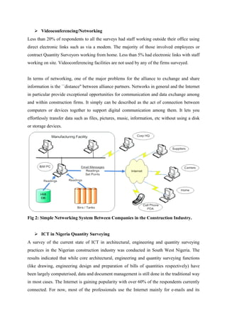  Videoconferencing/Networking
Less than 20% of respondents to all the surveys had staff working outside their office using
direct electronic links such as via a modem. The majority of those involved employees or
contract Quantity Surveyors working from home. Less than 5% had electronic links with staff
working on site. Videoconferencing facilities are not used by any of the firms surveyed.
In terms of networking, one of the major problems for the alliance to exchange and share
information is the ``distance'' between alliance partners. Networks in general and the Internet
in particular provide exceptional opportunities for communication and data exchange among
and within construction firms. It simply can be described as the act of connection between
computers or devices together to support digital communication among them. It lets you
effortlessly transfer data such as files, pictures, music, information, etc without using a disk
or storage devices.
Fig 2: Simple Networking System Between Companies in the Construction Industry.
 ICT in Nigeria Quantity Surveying
A survey of the current state of ICT in architectural, engineering and quantity surveying
practices in the Nigerian construction industry was conducted in South West Nigeria. The
results indicated that while core architectural, engineering and quantity surveying functions
(like drawing, engineering design and preparation of bills of quantities respectively) have
been largely computerised, data and document management is still done in the traditional way
in most cases. The Internet is gaining popularity with over 60% of the respondents currently
connected. For now, most of the professionals use the Internet mainly for e-mails and its
 