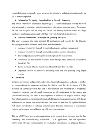 potentials in more strategically important areas like e-business and electronic data transfer are
yet to be fully exploited.
 Information Technology Adoption Rate in Quantity Surveying
The rate of adoption of Information Technology (IT) in the construction industry has been
slow compared to most other industries despite its information intensive nature. The reasons
for this slow adoption rate are many and varied. The industry is characterised by a large
number of small organisations each with their own vested interests in the process.
 Potential Benefits and Challenges for Quantity Surveyors
The study examined the main potential IT applications and benefits for the Quantity
Surveying profession. The main applications were found to be:
• Increased productivity through streamlined data entry and data management
• Increased productivity through automated quantities and cost calculations
• Increased productivity through the use of digitisers for measurement
• Elimination of measurement in many areas through direct extraction of quantities
from CAD files
• Faster and more efficient transmission of quantity/cost data via email
• Expanded services in relation to feasibility, time and cost planning using expert
systems.
3.2 Conclusion
Different government and private boards within have made regulations and code of conduct
in consideration of the importance and need for efficiency and the effective use of ICT. The
evolution of technology which has lead to the invention and development of telephones,
computers, electronic and electrical equipments are all fundamental in the present day
construction industry. The value is very important as construction projects involve a large
flow of construction documentary information linking project participants during both design
and construction phases, this study leads to a conclusive decision that the rapid evolution of
ICT offers opportunities to enhance communication between participants in construction
projects and to enable more effective and efficient communication.
The use of ICT is an area worth concentrating upon because it can decrease time for data
processing and communicating information. ICT applications also aid operational
improvement through communication of construction information for effective decision-
 
