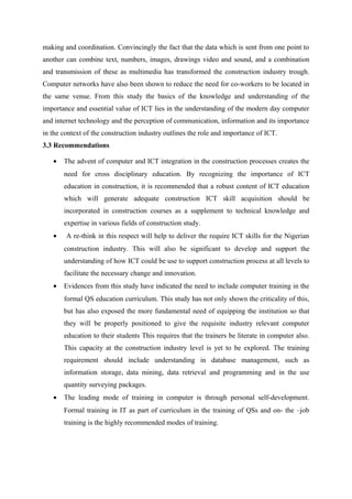 making and coordination. Convincingly the fact that the data which is sent from one point to
another can combine text, numbers, images, drawings video and sound, and a combination
and transmission of these as multimedia has transformed the construction industry trough.
Computer networks have also been shown to reduce the need for co-workers to be located in
the same venue. From this study the basics of the knowledge and understanding of the
importance and essential value of ICT lies in the understanding of the modern day computer
and internet technology and the perception of communication, information and its importance
in the context of the construction industry outlines the role and importance of ICT.
3.3 Recommendations
• The advent of computer and ICT integration in the construction processes creates the
need for cross disciplinary education. By recognizing the importance of ICT
education in construction, it is recommended that a robust content of ICT education
which will generate adequate construction ICT skill acquisition should be
incorporated in construction courses as a supplement to technical knowledge and
expertise in various fields of construction study.
• A re-think in this respect will help to deliver the require ICT skills for the Nigerian
construction industry. This will also be significant to develop and support the
understanding of how ICT could be use to support construction process at all levels to
facilitate the necessary change and innovation.
• Evidences from this study have indicated the need to include computer training in the
formal QS education curriculum. This study has not only shown the criticality of this,
but has also exposed the more fundamental need of equipping the institution so that
they will be properly positioned to give the requisite industry relevant computer
education to their students This requires that the trainers be literate in computer also.
This capacity at the construction industry level is yet to be explored. The training
requirement should include understanding in database management, such as
information storage, data mining, data retrieval and programming and in the use
quantity surveying packages.
• The leading mode of training in computer is through personal self-development.
Formal training in IT as part of curriculum in the training of QSs and on- the –job
training is the highly recommended modes of training.
 