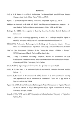 References
Arif, A. A. & Karam, A. A. (2001). Architectural Practices and their use of IT in the Western
Cape province, South Africa. ITcon, Vol 6, pg. 17-33.
Ayeni,A. A. (1989). Computers: Making your choice. Lagos Q.S. Digest 3(2) ,4-5,14
Bäckblom M., Ruohtula , A. & Björk, B.C. (2003). Use of Document Management Systems - A
Case Study of the Finnish Construction Industry. ITcon, Vol 8, pg. 367-380,
Cartlidge, D. (2002). New Aspects of Quantity Surveying Practice. Oxford: Butterworth
Heinemann
Castle, G. (2002). New technology-opportunity or threat? In: D. Cartlidge (ed.) New aspects of
Quantity Surveying Practice. Oxford: Butterworth Heinemann pp.189-220
DISR (1998), "Information Technology in the Building and Construction Industry - Current
Status and Future Directions, Department for Industry Science and Resources, Canberra
DPWS (1998), "Information Technology in the Construction Industry - Making IT Happen",
NSW Department of Public Works and Services, Sydney
Eden, J. (2000), "Government Leadership- Directions, Actions and Timeframes for NSW
Construction Authorities and the Australian Procurement and Construction Council",
Construction IT 2000 Conference, April, Sydney
Eite, R.P. (1982). A private practice's Computer. The Quantity Surveyor. 28 (10)
Honey R. (1998). Make IT a fundamental part of our business. Chartered Surveyor Monthly
February 57
Howard. R, Kiviniemi, A. & Samuelson, O. (1998). Surveys of IT in the Construction Industry
and experience of the IT Barometer in Scandinavia. ITcon, Vol 3, pg. 45-56, at
http://www.itcon.org/1998/4
Jagun, S.O. (2003). Use of Information Technology in Project Management in Nigeria: The state
of the art. Master in Project Management Project report, Department of Building
University of Lagos, Nigeria
Legg, B. (1998), “CAD and the QS”, Presentation at Industry Seminar, University of Technology
Sydney, July
 