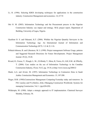 Li, H. (1996). Selecting KBES developing techniques for applications in the construction
industry. Construction Management and economics. 14, 67-74
Oni O. M. (2003). Information Technology and the Procurement process in the Nigerian
Construction Industry: use impact and strategy. M.Sc project report, Department of
Building, University of Lagos, Nigeria.
Oyediran O. S. and Odusami, K.T. (2004). Whither the Nigerian Quantity Surveyors in the
Information Technology Age. An International Journal of Information and
Communication Technology (ICT). 1 (1 & 2) 1-16.
Pollack-Johnson, B. and Liberatore, M. J. (1998). Project management Software Usage, patterns
and Suggested Research Directions for Future Developments. Project Management
Journal. 29 (2), 19-28.
Rivard, H.; Froese, T.; Waugh, L. M..; El-Diraby T.; Mora, R; Torres, H.; Gill, S.M.. & O'Reilly,
T. (2004). Case studies on the use of Information Technology in the Canadian
Construction Industry, ITcon, Vol 2, pg. 19-34, at http://www.itcon.org/2004/2/
Shash, A.A. and Al-mir, M. (1997). Information Technology in Contractors firms in Saudi
Arabia. Construction Management and Economics. 15, 187-200.
Wager, D.M. (1988).Constructiom Management Computing-Yesterday today and tomorrow. In
P.R. Lansley and P.A.Harlow, (Eds.) Managing Construction Worldwide: Systems for
managing Construction. Vol. 1. (pp.620-630)
Wilderspin, M. (1988). Adopt a strategic approach to IT implementation. Chartered Surveyor
Monthly, February, 58.
 