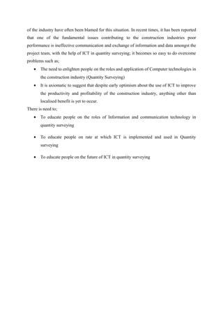 of the industry have often been blamed for this situation. In recent times, it has been reported
that one of the fundamental issues contributing to the construction industries poor
performance is ineffective communication and exchange of information and data amongst the
project team, with the help of ICT in quantity surveying; it becomes so easy to do overcome
problems such as;
• The need to enlighten people on the roles and application of Computer technologies in
the construction industry (Quantity Surveying)
• It is axiomatic to suggest that despite early optimism about the use of ICT to improve
the productivity and profitability of the construction industry, anything other than
localised benefit is yet to occur.
There is need to;
• To educate people on the roles of Information and communication technology in
quantity surveying
• To educate people on rate at which ICT is implemented and used in Quantity
surveying
• To educate people on the future of ICT in quantity surveying
 