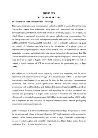 SECTION TWO
LITERATURE REVIEW
2.0 Information and Communication Technology
These days, information and communication technology (ICT) is responsible for the entire
construction process from information being generated, transmitted and interpreted to
enabling the project to be built, maintained, reused and eventually recycled. The everyday life
of individuals is increasingly relevant of information technology and communication. This
has totally transformed individuals and organisations to its wide spread use. According to Sun
and Howard (2004) “The impact of IT on modern society is profound”, and its growing speed
has enabled globalisation especially trough the introduction of a global system of
interconnected computer networks known as the ‘internet’, used for communication between
individuals, companies and institutions for sharing and exchanging information and data. The
construction industry is faced with the ongoing challenge of changing and improving current
work practices in order to become more client-orientated; more competitive as well as
productive trough adoption of ICT as an integral part of the construction process Eden
(2000).
Much effort has been directed toward improving construction productivity and the use of
information and communication technology (ICT) in construction and this is an area worth
concentrating upon because it can decrease the time for data processing, communicating
information and increase overall productivity. Modern structural design software
applications, such as 3D modelling and Building Information Modelling (BIM), provide an
example where designing complex structures and organising the electrical mechanical, site,
structural and quantifying of a project can be achieved in minimum time and increase the
efficiency all in one data framework Jagun (2003)Therefore the understanding of ICT and its
role is important for the realization of improved communications between participating
organizations in construction projects.
Before focusing on ICT diffusion at the actual implementation stage, it is essential to review
the current research related to factors influencing ICT implementation within construction
research. Earlier research studies identify and evaluate a range of variables contributing to
success of initial adoption and actual ICT implementation. These studies mainly focus on
barriers and drivers from the initial adoption view.
 