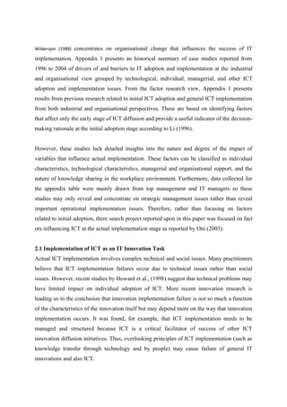 Wilderspin (1988) concentrates on organisational change that influences the success of IT
implementation. Appendix 1 presents an historical summary of case studies reported from
1996 to 2004 of drivers of and barriers to IT adoption and implementation at the industrial
and organisational view grouped by technological, individual, managerial, and other ICT
adoption and implementation issues. From the factor research view, Appendix 1 presents
results from previous research related to initial ICT adoption and general ICT implementation
from both industrial and organisational perspectives. These are based on identifying factors
that affect only the early stage of ICT diffusion and provide a useful indicator of the decision-
making rationale at the initial adoption stage according to Li (1996).
However, these studies lack detailed insights into the nature and degree of the impact of
variables that influence actual implementation. These factors can be classified as individual
characteristics, technological characteristics, managerial and organisational support, and the
nature of knowledge sharing in the workplace environment. Furthermore, data collected for
the appendix table were mainly drawn from top management and IT managers so these
studies may only reveal and concentrate on strategic management issues rather than reveal
important operational implementation issues. Therefore, rather than focusing on factors
related to initial adoption, there search project reported upon in this paper was focused on fact
ors influencing ICT at the actual implementation stage as reported by Oni (2003).
2.1 Implementation of ICT as an IT Innovation Task
Actual ICT implementation involves complex technical and social issues. Many practitioners
believe that ICT implementation failures occur due to technical issues rather than social
issues. However, recent studies by Howard et al., (1998) suggest that technical problems may
have limited impact on individual adoption of ICT. More recent innovation research is
leading us to the conclusion that innovation implementation failure is not so much a function
of the characteristics of the innovation itself but may depend more on the way that innovation
implementation occurs. It was found, for example, that ICT implementation needs to be
managed and structured because ICT is a critical facilitator of success of other ICT
innovation diffusion initiatives. Thus, overlooking principles of ICT implementation (such as
knowledge transfer through technology and by people) may cause failure of general IT
innovations and also ICT.
 
