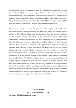 To examine the concept of managing an actual ICT implementation, factors and processes
need to be identified; however, this paper will focus only on factors at the actual
implementation stage. These factors were identified from the integration of three theoretical
concepts—innovation diffusion, change management, and knowledge sharing and learning.
This study aims to identify key factors that influence ICT diffusion amongst experienced ICT
users who currently adopt and use ICT within large construction organisations.
Therefore, it is essential to answer the question why the integration of variables from
innovation diffusion, change management, and knowledge sharing and learning helps to
explain the ICT diffusion during actual implementation. First, the innovation diffusion
concept identifies variables that impact on the initial ICT adoption—technological
characteristics, communication channels, and social issues that may be considered to be
generally stable, static or slow to change. These variables influence ICT users’ adoption
decisions. However, during a continuous ICT implementation exercise more dynamic
variables come into play. Change management and knowledge sharing and learning
influences provide a dynamic change phenomenon that can strengthen or weaken the
innovation diffusion process. A number of factors or variables that may impact on ICT
diffusion can be derived from the literature on these theories. Change management variables
that may affect IT and ICT diffusion can be grouped into motivation, training and technical
support, supervisor support and open discussion categories. In addition, variables from
knowledge sharing and learning literature also provides a basis for the development of skill
among ICT users and also skill and knowledge transfer through communities of practice. As
a result, the integration of these three theoretical bodies of knowledge can assist us to better
understanding both the nature of static and dynamic variables that influence ICT diffusion at
the actual implementation stage as discussed by Shash et al., (1997).
SECTION THREE
ICT IN QUANTITY SURVEYING
3.0 Impact of ICT in Quantity Surveying
 