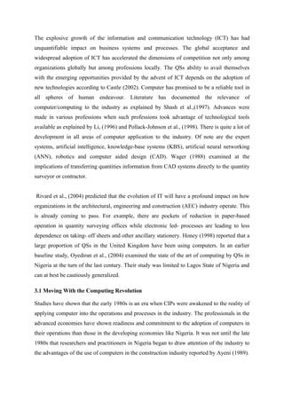 The explosive growth of the information and communication technology (ICT) has had
unquantifiable impact on business systems and processes. The global acceptance and
widespread adoption of ICT has accelerated the dimensions of competition not only among
organizations globally but among professions locally. The QSs ability to avail themselves
with the emerging opportunities provided by the advent of ICT depends on the adoption of
new technologies according to Castle (2002). Computer has promised to be a reliable tool in
all spheres of human endeavour. Literature has documented the relevance of
computer/computing to the industry as explained by Shash et al.,(1997). Advances were
made in various professions when such professions took advantage of technological tools
available as explained by Li, (1996) and Pollack-Johnson et al., (1998). There is quite a lot of
development in all areas of computer application to the industry. Of note are the expert
systems, artificial intelligence, knowledge-base systems (KBS), artificial neural networking
(ANN), robotics and computer aided design (CAD). Wager (1988) examined at the
implications of transferring quantities information from CAD systems directly to the quantity
surveyor or contractor.
Rivard et al., (2004) predicted that the evolution of IT will have a profound impact on how
organizations in the architectural, engineering and construction (AEC) industry operate. This
is already coming to pass. For example, there are pockets of reduction in paper-based
operation in quantity surveying offices while electronic led- processes are leading to less
dependence on taking- off sheets and other ancillary stationery. Honey (1998) reported that a
large proportion of QSs in the United Kingdom have been using computers. In an earlier
baseline study, Oyediran et al., (2004) examined the state of the art of computing by QSs in
Nigeria at the turn of the last century. Their study was limited to Lagos State of Nigeria and
can at best be cautiously generalized.
3.1 Moving With the Computing Revolution
Studies have shown that the early 1980s is an era when CIPs were awakened to the reality of
applying computer into the operations and processes in the industry. The professionals in the
advanced economies have shown readiness and commitment to the adoption of computers in
their operations than those in the developing economies like Nigeria. It was not until the late
1980s that researchers and practitioners in Nigeria began to draw attention of the industry to
the advantages of the use of computers in the construction industry reported by Ayeni (1989).
 