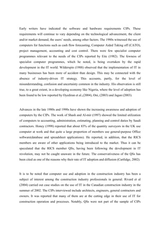 Early writers have indicated the software and hardware requirements CIPs. These
requirements will continue to vary depending on the technological advancement, the client
and/or market demand, the users’ needs, among other factors. The 1980s witnessed the use of
computers for functions such as cash flow forecasting, Computer Aided Taking off (CATO),
project management, accounting and cost control. There were few specialist computer
programmes relevant to the needs of the CIPs reported by Eite (1982). The fewness of
specialist computer programmes, which he noted, is being overtaken by the rapid
development in the IT world. Wilderspin (1988) observed that the implementation of IT in
many businesses has been more of accident than design. This may be connected with the
absence of industry-driven IT strategy. This accounts, partly, for the level of
misunderstanding, confusion and uncertainty common in the industry. His observation is still
true, to a great extent, in a developing economy like Nigeria, where the level of adoption has
been found to be low reported by Oyediran et al.,(2004), Oni, (2003) and Jagun (2003).
Advances in the late 1980s and 1990s have shown the increasing awareness and adoption of
computers by the CIPs. The work of Shash and Al-mir (1997) showed the limited utilization
of computers to accounting, administration, estimating, planning and control duties by Saudi
contractors. Honey (1998) reported that about 83% of the quantity surveyors in the UK use
computer at work and that quite a large proportion of members use general-purpose Office
software(database and spreadsheet applications). He reported, in addition, that the RICS
members are aware of other applications being introduced to the market. Thus it can be
speculated that the RICS member QSs, having been following the development in IT
revolution, may not be caught unaware in the future. The conservativeness of the QSs has
been cited as one of the reasons why their rate of IT adoption and diffusion (Cartlidge, 2002).
It is to be noted that computer use and adoption in the construction industry has been a
subject of interest among the construction industry professionals in general. Rivard et al
(2004) carried out case studies on the use of IT in the Canadian construction industry in the
summer of 2002. The CIPs interviewed include architects, engineers, general contractors and
owners. It was reported that many of them are at the cutting edge in their use of IT for
construction operation and processes. Notably, QSs were not part of the sample of CIPs
 