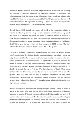 interviewed. Some of the issues related to IT adoption identified in their study are: efficiency
and economy of electronic distribution of documents, difficulty in introducing new
technologies on projects due to time lag and tight budgets. Others include: the industry- wide
use of CAD system, cost of maintaining trained CAD and IT personnel and the loss of IT
benefits to companies that lag behind in adopting IT. In all, the authors believed that the
potential benefit in adoption of IT can spread round the industry.
Howard, Castle (2002) carried out a survey of the IT in the construction industry in
Scandinavia. The study aimed at setting a baseline for comparison when measuring growth
and success of IT adoption. The results are similar to what was obtained by Rivard et al
(2004) in their study carried out in Canada. They indicated the dominance of CAD system in
almost all design offices. A related study of the Finnish construction industry by Bäckblom et
al., (2003) surveyed the use of electronic data management (EDM) systems. The study
indicated that there exist barriers to the efficient use of the EDM systems.
The nature of the barriers, they claimed are psychological and training. DPWS (1997) on the
use of computer in the New Zealand Building construction industry was industry general and
not profession specific. The survey revealed that a large minority of businesses either does
not use computers or it uses them casually. The report ended on a note of optimism that
growth is expected in electronic information service. Expectedly, this position must have
shifted in order to keep pace with the trend of development in developed economies. Arif et
al., (2001) reported the use of IT in the West Cape Province of South Africa among
architectural firms. The survey revealed the reliance of architectural practices on CAD
systems. They also noted that the use of computer concentrated on three areas:
administration, communication and construction drawing production. From the economic
perspective they indicated that the use of IT showed no actual reduction in the running costs
of professional practices.
The use of computer in the construction industry in Nigeria has been a subject of inquiry in
Nigeria of late. Jagun (2003) noted that (CIPs) involved in project management services have
been slow in adopting IT in their operations while Oni (2003) reported a low level of IT
adoption in the construction industry. He also noted the lack of comprehensive IT strategy by
practitioners and management. The foregoing review has discussed some elements of IT
adoption and progress in IT in construction. While some of the studies examined the
 