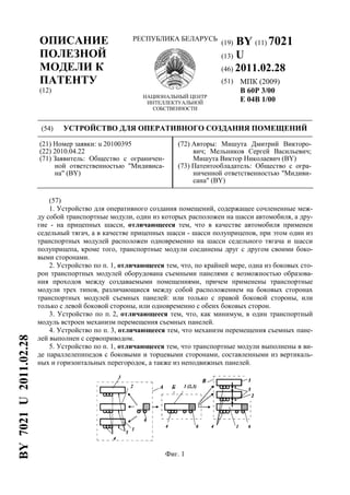 (19) BY (11) 7021
(13) U
(46) 2011.02.28
(51) МПК (2009)
B 60P 3/00
E 04B 1/00
ОПИСАНИЕ
ПОЛЕЗНОЙ
МОДЕЛИ К
ПАТЕНТУ
(12)
РЕСПУБЛИКА БЕЛАРУСЬ
НАЦИОНАЛЬНЫЙ ЦЕНТР
ИНТЕЛЛЕКТУАЛЬНОЙ
СОБСТВЕННОСТИ
(54) УСТРОЙСТВО ДЛЯ ОПЕРАТИВНОГО СОЗДАНИЯ ПОМЕЩЕНИЙ
(21) Номер заявки: u 20100395
(22) 2010.04.22
(71) Заявитель: Общество с ограничен-
ной ответственностью "Мидивиса-
на" (BY)
(72) Авторы: Мишута Дмитрий Викторо-
вич; Мельников Сергей Васильевич;
Мишута Виктор Николаевич (BY)
(73) Патентообладатель: Общество с огра-
ниченной ответственностью "Мидиви-
сана" (BY)
(57)
1. Устройство для оперативного создания помещений, содержащее сочлененные меж-
ду собой транспортные модули, один из которых расположен на шасси автомобиля, а дру-
гие - на прицепных шасси, отличающееся тем, что в качестве автомобиля применен
седельный тягач, а в качестве прицепных шасси - шасси полуприцепов, при этом один из
транспортных модулей расположен одновременно на шасси седельного тягача и шасси
полуприцепа, кроме того, транспортные модули соединены друг с другом своими боко-
выми сторонами.
2. Устройство по п. 1, отличающееся тем, что, по крайней мере, одна из боковых сто-
рон транспортных модулей оборудована съемными панелями с возможностью образова-
ния проходов между создаваемыми помещениями, причем применены транспортные
модули трех типов, различающиеся между собой расположением на боковых сторонах
транспортных модулей съемных панелей: или только с правой боковой стороны, или
только с левой боковой стороны, или одновременно с обеих боковых сторон.
3. Устройство по п. 2, отличающееся тем, что, как минимум, в один транспортный
модуль встроен механизм перемещения съемных панелей.
4. Устройство по п. 3, отличающееся тем, что механизм перемещения съемных пане-
лей выполнен с сервоприводом.
5. Устройство по п. 1, отличающееся тем, что транспортные модули выполнены в ви-
де параллелепипедов с боковыми и торцевыми сторонами, составленными из вертикаль-
ных и горизонтальных перегородок, а также из неподвижных панелей.
Фиг. 1
BY7021U2011.02.28
 