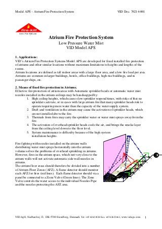 Model APS – Atrium Fire Protection System

VID Doc. 70214-001

www. Fire-Kill.com

Atrium Fire Protection System
Low Pressure Water Mist
VID Model APS
1. Applications:
VID’s Atrium Fire Protection Systems Model APS are developed for fixed installed fire protection
of atriums and other similar locations without maximum limitations to heights and lengths of the
rooms.
Atrium locations are defined as tall indoor areas with a large floor area, and a low fire load per area.
Atriums are common in larger buildings, hotels, office buildings, high rise buildings, and in
passenger ships, etc.
2. Means of fixed fire protection in Atriums.
Effective fire protection of atrium areas with Automatic sprinkler heads or automatic water mist
nozzles installed in the atrium ceilings may be handicapped by:
1. High ceiling heights, which cause slow sprinkler respond times, with risks of that no
sprinklers activate, or in cases with large atrium fire that many sprinkler heads risk to
operate requiring more water than the capacity of the water supply system.
2. Draft and ventilation in the atrium may cause the activation of sprinkler heads, which
are not installed above the fire.
3. Thermals from fires may carry the sprinkler water or water mist sprays away from the
fire.
4. The activation of overhead sprinkler heads cools the air, and brings the smoke layer
from the ceiling level down to the floor level.
5. System maintenance is difficulty because of the high system
installation heights.
Fire fighting with nozzles installed on the atrium walls
distributing water mist sprays horizontally into the atrium
volume solves the problems of overhead sprinkling in atriums.
However, fires in the atrium space, which not very close to the
atrium walls will not activate automatic side wall nozzles in
atriums.
The atrium floor areas should therefore be divided into a number
of Atrium Floor Zones (AFZ). A flame detector should monitor
each AFZ for fires (red lines). Each flame detector should via a
panel be connected to a Zone Valve (Green lines). The Zone
Valve controls the water access to the individual Nozzles Pipe
and the nozzles protecting the AFZ area.

VID ApS, Svalbardvej 13, DK-5700 Svendborg, Denmark Tel: +45 62621024 Fax: +45 62623661, www.vidaps.com

1

 